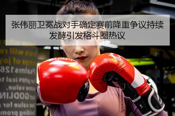 张伟丽卫冕战对手确定赛前降重争议持续发酵引发格斗圈热议