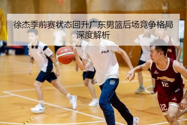 徐杰季前赛状态回升广东男篮后场竞争格局深度解析